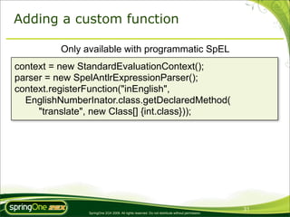 Adding a custom function

         Only available with programmatic SpEL
context = new StandardEvaluationContext();
parser = new SpelAntlrExpressionParser();
context.registerFunction("inEnglish",
  EnglishNumberInator.class.getDeclaredMethod(
     "translate", new Class[] {int.class}));




                                                                                                31
               SpringOne 2GX 2009. All rights reserved. Do not distribute without permission.
 