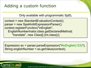 Adding a custom function

          Only available with programmatic SpEL
context = new StandardEvaluationContext();
parser = new SpelAntlrExpressionParser();
context.registerFunction("inEnglish",
  EnglishNumberInator.class.getDeclaredMethod(
     "translate", new Class[] {int.class}));


Expression ex = parser.parseExpression("#inEnglish(123)");
String englishNumber = ex.getValue(context);




                                                                                                 31
                SpringOne 2GX 2009. All rights reserved. Do not distribute without permission.
 