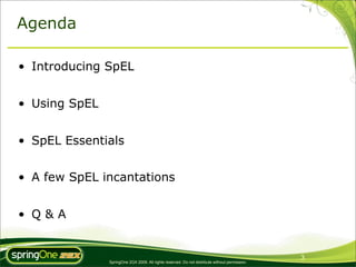 Agenda

• Introducing SpEL


• Using SpEL


• SpEL Essentials


• A few SpEL incantations


• Q&A


                                                                                                3
               SpringOne 2GX 2009. All rights reserved. Do not distribute without permission.
 