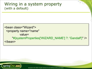 Wiring in a system property
(with a default)




<bean class="Wizard">
 <property name="name"
           value=
     "#{systemProperties['WIZARD_NAME'] ?: 'Gandalf'}" />
</bean>




                SpringOne 2GX 2009. All rights reserved. Do not distribute without permission.
 