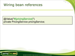 Wiring bean references



@Value("#{pricingService}")
private PricingService pricingService;




                 SpringOne 2GX 2009. All rights reserved. Do not distribute without permission.
 