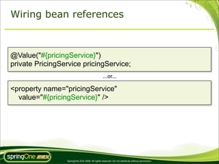Wiring bean references



@Value("#{pricingService}")
private PricingService pricingService;
                                                 ...or...

<property name="pricingService"
  value="#{pricingService}" />




                 SpringOne 2GX 2009. All rights reserved. Do not distribute without permission.
 