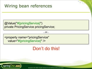 Wiring bean references



@Value("#{pricingService}")
private PricingService pricingService;
                                                 ...or...

<property name="pricingService"
  value="#{pricingService}" />

                          Don’t do this!


                 SpringOne 2GX 2009. All rights reserved. Do not distribute without permission.
 