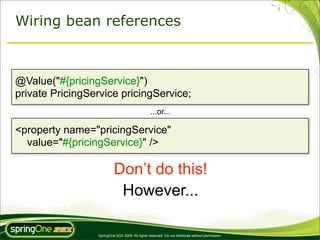 Wiring bean references



@Value("#{pricingService}")
private PricingService pricingService;
                                                 ...or...

<property name="pricingService"
  value="#{pricingService}" />

                          Don’t do this!
                           However...

                 SpringOne 2GX 2009. All rights reserved. Do not distribute without permission.
 
