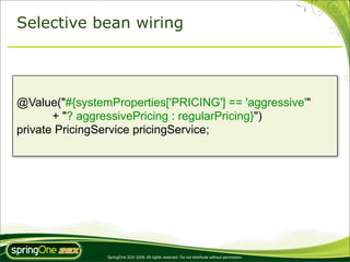 Selective bean wiring




@Value("#{systemProperties['PRICING'] == 'aggressive'"
       + "? aggressivePricing : regularPricing}")
private PricingService pricingService;




                SpringOne 2GX 2009. All rights reserved. Do not distribute without permission.
 