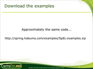 Download the examples




          Approximately the same code...

http://spring.habuma.com/examples/SpEL-examples.zip




                                                                                               4
              SpringOne 2GX 2009. All rights reserved. Do not distribute without permission.
 