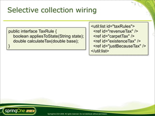 Selective collection wiring

                                                                            <util:list id="taxRules">
public interface TaxRule {                                                   <ref id="revenueTax" />
  boolean appliesToState(String state);                                      <ref id="carpetTax" />
  double calculateTax(double base);                                          <ref id="existenceTax" />
}                                                                            <ref id="justBecauseTax" />
                                                                            </util:list>




                    SpringOne 2GX 2009. All rights reserved. Do not distribute without permission.
 