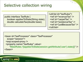 Selective collection wiring

                                                                             <util:list id="taxRules">
public interface TaxRule {                                                    <ref id="revenueTax" />
  boolean appliesToState(String state);                                       <ref id="carpetTax" />
  double calculateTax(double base);                                           <ref id="existenceTax" />
}                                                                             <ref id="justBecauseTax" />
                                                                             </util:list>


<bean id="taxProcessor" class="TaxProcessor"
  scope="session">
 <aop:scoped-proxy />
 <property name="taxRules" value=
    "#{taxRules.?[appliesToState(session.getAttribute('user').state)]}" />
</bean>



                     SpringOne 2GX 2009. All rights reserved. Do not distribute without permission.
 