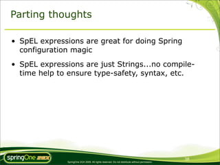Parting thoughts

• SpEL expressions are great for doing Spring
  configuration magic
• SpEL expressions are just Strings...no compile-
  time help to ensure type-safety, syntax, etc.




                                                                                                38
               SpringOne 2GX 2009. All rights reserved. Do not distribute without permission.
 