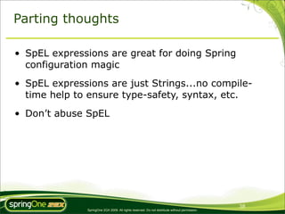 Parting thoughts

• SpEL expressions are great for doing Spring
  configuration magic
• SpEL expressions are just Strings...no compile-
  time help to ensure type-safety, syntax, etc.
• Don’t abuse SpEL




                                                                                                38
               SpringOne 2GX 2009. All rights reserved. Do not distribute without permission.
 