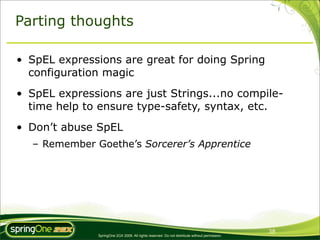 Parting thoughts

• SpEL expressions are great for doing Spring
  configuration magic
• SpEL expressions are just Strings...no compile-
  time help to ensure type-safety, syntax, etc.
• Don’t abuse SpEL
  – Remember Goethe’s Sorcerer’s Apprentice




                                                                                                38
               SpringOne 2GX 2009. All rights reserved. Do not distribute without permission.
 