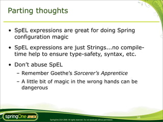 Parting thoughts

• SpEL expressions are great for doing Spring
  configuration magic
• SpEL expressions are just Strings...no compile-
  time help to ensure type-safety, syntax, etc.
• Don’t abuse SpEL
  – Remember Goethe’s Sorcerer’s Apprentice
  – A little bit of magic in the wrong hands can be
    dangerous




                                                                                                38
               SpringOne 2GX 2009. All rights reserved. Do not distribute without permission.
 
