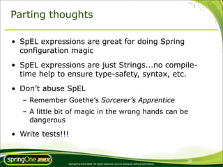 Parting thoughts

• SpEL expressions are great for doing Spring
  configuration magic
• SpEL expressions are just Strings...no compile-
  time help to ensure type-safety, syntax, etc.
• Don’t abuse SpEL
   – Remember Goethe’s Sorcerer’s Apprentice
   – A little bit of magic in the wrong hands can be
     dangerous

• Write tests!!!


                                                                                                 38
                SpringOne 2GX 2009. All rights reserved. Do not distribute without permission.
 