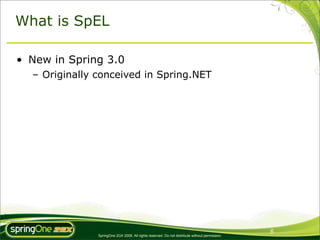 What is SpEL

• New in Spring 3.0
  – Originally conceived in Spring.NET




                                                                                                6
               SpringOne 2GX 2009. All rights reserved. Do not distribute without permission.
 