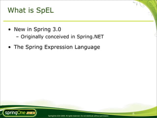 What is SpEL

• New in Spring 3.0
  – Originally conceived in Spring.NET

• The Spring Expression Language




                                                                                                6
               SpringOne 2GX 2009. All rights reserved. Do not distribute without permission.
 