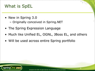 What is SpEL

• New in Spring 3.0
   – Originally conceived in Spring.NET

• The Spring Expression Language
• Much like Unified EL, OGNL, JBoss EL, and others

• Will be used across entire Spring portfolio




                                                                                                 6
                SpringOne 2GX 2009. All rights reserved. Do not distribute without permission.
 