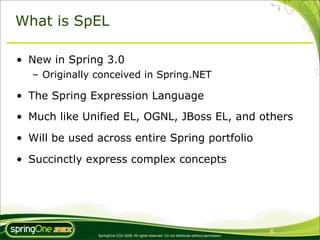 What is SpEL

• New in Spring 3.0
   – Originally conceived in Spring.NET

• The Spring Expression Language
• Much like Unified EL, OGNL, JBoss EL, and others

• Will be used across entire Spring portfolio

• Succinctly express complex concepts




                                                                                                 6
                SpringOne 2GX 2009. All rights reserved. Do not distribute without permission.
 