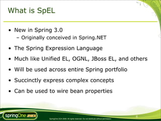 What is SpEL

• New in Spring 3.0
   – Originally conceived in Spring.NET

• The Spring Expression Language
• Much like Unified EL, OGNL, JBoss EL, and others

• Will be used across entire Spring portfolio

• Succinctly express complex concepts

• Can be used to wire bean properties



                                                                                                 6
                SpringOne 2GX 2009. All rights reserved. Do not distribute without permission.
 