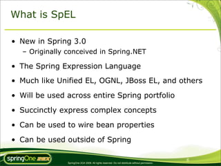 What is SpEL

• New in Spring 3.0
   – Originally conceived in Spring.NET

• The Spring Expression Language
• Much like Unified EL, OGNL, JBoss EL, and others

• Will be used across entire Spring portfolio

• Succinctly express complex concepts

• Can be used to wire bean properties

• Can be used outside of Spring

                                                                                                 6
                SpringOne 2GX 2009. All rights reserved. Do not distribute without permission.
 