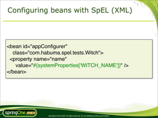 Configuring beans with SpEL (XML)




<bean id="appConﬁgurer"
  class="com.habuma.spel.tests.Witch">
 <property name="name"
   value="#{systemProperties['WITCH_NAME']}" />
</bean>




                SpringOne 2GX 2009. All rights reserved. Do not distribute without permission.
 