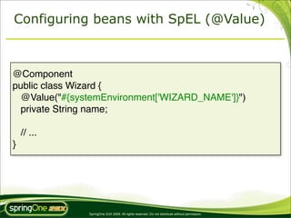 Configuring beans with SpEL (@Value)



@Component
public class Wizard {
  @Value("#{systemEnvironment['WIZARD_NAME']}")
  private String name;

    // ...
}




               SpringOne 2GX 2009. All rights reserved. Do not distribute without permission.
 