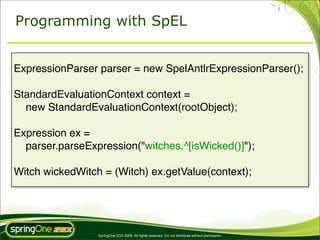 Programming with SpEL


ExpressionParser parser = new SpelAntlrExpressionParser();

StandardEvaluationContext context =
  new StandardEvaluationContext(rootObject);

Expression ex =
  parser.parseExpression("witches.^[isWicked()]");

Witch wickedWitch = (Witch) ex.getValue(context);




                 SpringOne 2GX 2009. All rights reserved. Do not distribute without permission.
 