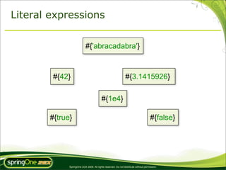 Literal expressions


                           #{'abracadabra'}



        #{42}                                                  #{3.1415926}

                                         #{1e4}

       #{true}                                                                       #{false}




             SpringOne 2GX 2009. All rights reserved. Do not distribute without permission.
 