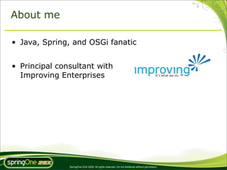About me

• Java, Spring, and OSGi fanatic


• Principal consultant with
  Improving Enterprises




               SpringOne 2GX 2009. All rights reserved. Do not distribute without permission.
 