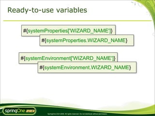 Ready-to-use variables

    #{systemProperties['WIZARD_NAME']}
          #{systemProperties.WIZARD_NAME}


   #{systemEnvironment['WIZARD_NAME']}
          #{systemEnvironment.WIZARD_NAME}




             SpringOne 2GX 2009. All rights reserved. Do not distribute without permission.
 