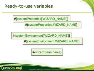 Ready-to-use variables

    #{systemProperties['WIZARD_NAME']}
          #{systemProperties.WIZARD_NAME}


   #{systemEnvironment['WIZARD_NAME']}
          #{systemEnvironment.WIZARD_NAME}


                    #{wizardBean.name}




             SpringOne 2GX 2009. All rights reserved. Do not distribute without permission.
 