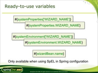 Ready-to-use variables

     #{systemProperties['WIZARD_NAME']}
             #{systemProperties.WIZARD_NAME}


    #{systemEnvironment['WIZARD_NAME']}
            #{systemEnvironment.WIZARD_NAME}


                      #{wizardBean.name}

 Only available when using SpEL in Spring configuration

               SpringOne 2GX 2009. All rights reserved. Do not distribute without permission.
 