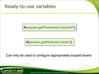 Ready-to-use variables



           #{request.getParameter('wizardId')}



             #{session.getAttribute('wizard')}



Can only be used to configure appropriately-scoped beans




                SpringOne 2GX 2009. All rights reserved. Do not distribute without permission.
 