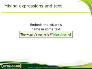 Mixing expressions and text



                Embeds the wizard’s
                 name in some text
       The wizard’s name is #{wizard.name}




            SpringOne 2GX 2009. All rights reserved. Do not distribute without permission.
 