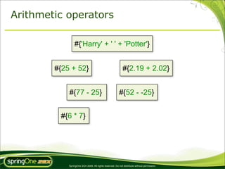 Arithmetic operators

                #{'Harry' + ' ' + 'Potter'}


        #{25 + 52}                                          #{2.19 + 2.02}


            #{77 - 25}                                  #{52 - -25}


         #{6 * 7}




            SpringOne 2GX 2009. All rights reserved. Do not distribute without permission.
 