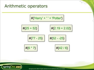 Arithmetic operators

                #{'Harry' + ' ' + 'Potter'}


        #{25 + 52}                                          #{2.19 + 2.02}


            #{77 - 25}                                  #{52 - -25}


         #{6 * 7}                                                     #{42 / 6}




            SpringOne 2GX 2009. All rights reserved. Do not distribute without permission.
 