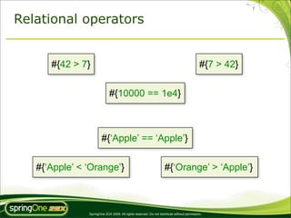 Relational operators


      #{42 > 7}                                                                            #{7 > 42}


                            #{10000 == 1e4}



                       #{‘Apple’ == ‘Apple’}


   #{‘Apple’ < ‘Orange’}                                           #{‘Orange’ > ‘Apple’}



               SpringOne 2GX 2009. All rights reserved. Do not distribute without permission.
 