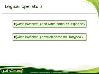 Logical operators


    #{witch.isWicked() and witch.name == 'Elphaba'}


    #{witch.isWicked() or witch.name == 'Tattypoo'}




               SpringOne 2GX 2009. All rights reserved. Do not distribute without permission.
 