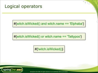 Logical operators


    #{witch.isWicked() and witch.name == 'Elphaba'}


    #{witch.isWicked() or witch.name == 'Tattypoo'}


                        #{!witch.isWicked()}




               SpringOne 2GX 2009. All rights reserved. Do not distribute without permission.
 