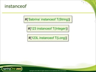 instanceof

         #{‘Sabrina’ instanceof T(String)}

             #{123 instanceof T(Integer)}

             #{123L instanceof T(Long)}




              SpringOne 2GX 2009. All rights reserved. Do not distribute without permission.
 