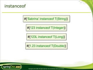 instanceof

         #{‘Sabrina’ instanceof T(String)}

             #{123 instanceof T(Integer)}

             #{123L instanceof T(Long)}

             #{1.23 instanceof T(Double)}




              SpringOne 2GX 2009. All rights reserved. Do not distribute without permission.
 