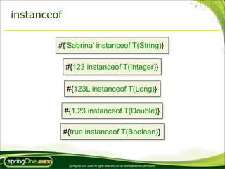 instanceof

         #{‘Sabrina’ instanceof T(String)}

             #{123 instanceof T(Integer)}

              #{123L instanceof T(Long)}

             #{1.23 instanceof T(Double)}

             #{true instanceof T(Boolean)}



              SpringOne 2GX 2009. All rights reserved. Do not distribute without permission.
 
