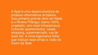 A Spel é uma desenvolvedora de
projetos urbanísticos arrojados.
Sua primeira grande obra em Natal
é o Riviera Pitangui, bairro 100%
projetado, com total infraestrutura
incluindo apartamentos, casas,
shopping, supermercado, rua de
lazer etc. A nova logomarca tinha
que traduzir esse arrojo e visão de
futuro da Spel.
 