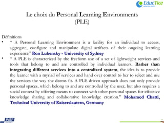 Le choix du  P ersonal  L earning  E nvironments (PLE)   Définitions “  A Personal Learning Environment is a facility for an individual to access, aggregate, configure and manipulate digital artifacts of their ongoing learning experience”  Ron Lubensky - University of Sydney “  A PLE is characterized by the freeform use of a set of lightweight services and tools that belong to and are controlled by individual learners.  Rather than integrating different services into a centralized system , the idea is to provide the learner with a myriad of services and hand over control to her to select and use the services the way she deems fit. A PLE driven approach does not only provide personal spaces, which belong to and are controlled by the user, but also requires a social context by offering means to connect with other personal spaces for effective knowledge sharing and collaborative knowledge creation.”  Mohamed Chatti, Technical University of Kaiserslautern, Germany   