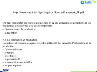 http://www.coe.int/t/dg4/linguistic/Source/Framework_FR.pdf On peut manipuler une variété de facteurs en ce qui concerne les conditions et les contraintes des activités de classe comprenant –  l’interaction et la production –  la réception 7.3.2.1 Interaction et production Conditions et contraintes qui affectent la difficulté des activités d’interaction et de production –  l’aide extérieure –  le temps –  le(s) but(s) –  la prévisibilité –  les conditions matérielles –  les participants. 