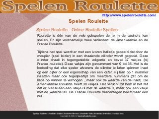 http://www.spelenroulette.com/
                   Spelen Roulette
Spelen Roulette - Online Roulette Spellen
Roulette is één van de vele gokspelen de je in de casino’s kan
spelen. Er zijn voornamelijk twee varianten: de Amerikaanse en de
Franse Roulette.

Tijdens het spel wordt er met een ivoren balletje gepeeld dat door de
croupier (spel leider) in een draaiende cilinder wordt gegooid. Deze
cilinder draait in tegengestelde volgorde en bevat 37 vakjes (bij
Franse roulette). Deze vakjes zijn genummerd van 0 tot 36. Het is de
bedoeling dat elke speler alvorens de cilinder te laten spinnen inzet
op een cijfer or een eigenschap van een cijfer. Hij kan op 1 nummer
inzetten maar ook tegelijkertijd om meerdere nummers (dit om de
kans op winnen te verhogen.., maar ook de waarde van de inzet). De
Amerikaanse Roulette heeft 38 vakjes. Het verschil zit hem in het feit
dat er niet alleen een vakje is met de waarde 0, maar ook een vakje
met de waarde 00. De Franse Roulette daarentegen heeft maar één
nul.
 