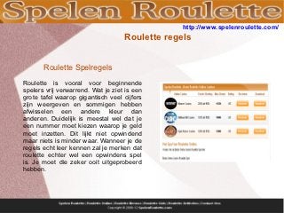 http://www.spelenroulette.com/
                                    Roulette regels


       Roulette Spelregels
Roulette is vooral voor beginnende
spelers vrij verwarrend. Wat je ziet is een
grote tafel waarop gigantisch veel cijfers
zijn weergeven en sommigen hebben
afwisselen een andere kleur dan
anderen. Duidelijk is meestal wel dat je
een nummer moet kiezen waarop je geld
moet inzetten. Dit lijkt niet opwindend
maar niets is minder waar. Wanneer je de
regels echt leer kennen zal je merken dat
roulette echter wel een opwindens spel
is. Je moet die zeker ooit uitgeprobeerd
hebben.
 