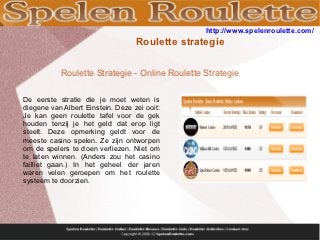 http://www.spelenroulette.com/
                                   Roulette strategie

           Roulette Strategie - Online Roulette Strategie

De eerste stratie die je moet weten is
diegene van Albert Einstein. Deze zei ooit:
Je kan geen roulette tafel voor de gek
houden tenzij je het geld dat erop ligt
steelt. Deze opmerking geldt voor de
meeste casino spelen. Ze zijn ontworpen
om de spelers te doen verliezen. Niet om
te laten winnen. (Anders zou het casino
failliet gaan.) In het geheel der jaren
waren velen geroepen om het roulette
systeem te doorzien.
 