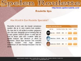 http://www.spelenroulette.com/
                                   Roulette tips


   Hoe Wordt Ik Een Roulette Specialist?

Roulette is één van de meest complexe
spelen die je in een casino kan spelen.
De tips die in dit artikel worden gegeven
zijn van een dergelijk groot belang dat zij
je een groter inzicht geven in wat wel en
niet te doen aan een roulette tafel en
welke manier van denken je dient te
hanteren. Deze tips kunnen het verschil
maken tussen met lege zakken
vertrekken of een feestje bouwen met de
winst.
 
