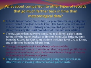 What about comparison to other types of records
that go much farther back in time than
meteorological data?
 In Mato Grosso do Sul State, Brazil, a 44 centimeter long stalagmite
was extracted from João Arruda Cave. The bands were determined
to be annual and have relatively uninterrupted growth for the past
3800 years using the usual procedure of Uranium series dating.
 The stalagmite laminae were compared to different paleoclimate
records for the region such as: sediments from Lake Titicaca, cores
from the Sajama Ice Cap, samples from the Lago Taypi Chaka Khota,
and sediments from the Siberia Peat.
 Through comparison of speleothem analysis and the
aforementioned records, it was found that the growth profile for the
speleothem matches up with the known climate change of the area
for hundreds to thousands of years.
 This validates the method of analyzing stalagmite growth as an
effective tool in making inferences about paleoclimate.
 