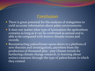 Conclusion
 There is great potential for the analyses of stalagmites to
yield accurate information about paleo-environments.
 It does not matter what type of lamination the speleothem
contains as long as it can be confirmed as annual and is
able to be compared with known climatic events and
records.
 Reconstructing paleoclimate opens doors to a plethora of
new theories and investigations, anywhere from the
production of thousand plus - year climate trends for
furthering climate change research, to learning about
extinct creatures through the type of paleoclimate in which
they existed.
 